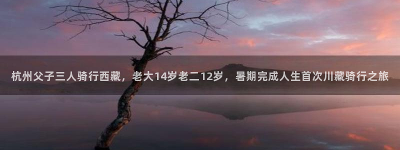 3118云顶集团官网:杭州父子三人骑行西藏,老大14岁老二12岁,暑期完成人生首次川藏骑行之旅(图1) 3118云顶集团官网