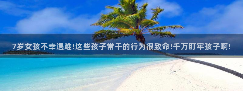云顶官网唯一官方网站:7岁女孩不幸遇难!这些孩子常干的行为很致命!千万盯牢孩子啊!(图1) 云顶官网唯一官方网站