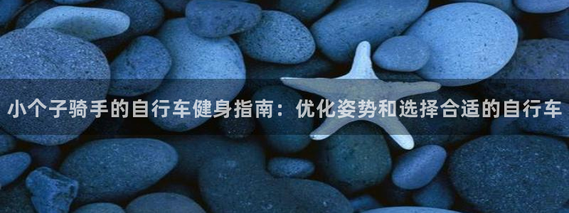 云顶电子游戏网站|小个子骑手的自行车健身指南:优化姿势和选择合适的自行车(图1) 云顶电子游戏网站