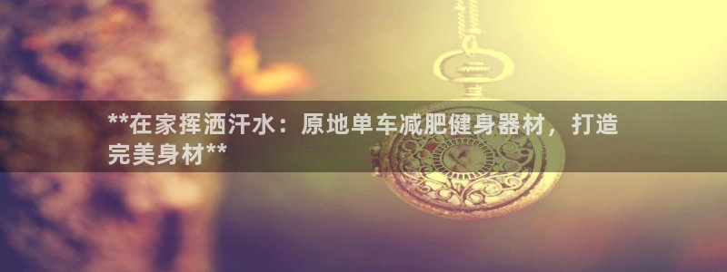 yd222云顶线路检测中心|**在家挥洒汗水:原地单车减肥健身器材,打造
完美身材**(图1) yd222云顶线路检测中心