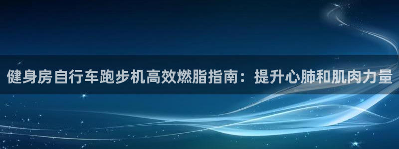 云顶国际平台网址多少|健身房自行车跑步机高效燃脂指南:提升心肺和肌肉力量(图1) 云顶国际平台网址多少